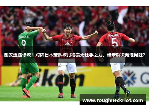 国安遭遇惨败！对阵日本球队被打得毫无还手之力，谁来解决海港问题？