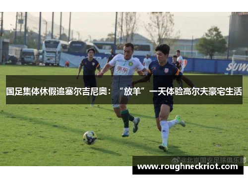 国足集体休假追塞尔吉尼奥：“放羊”一天体验高尔夫豪宅生活