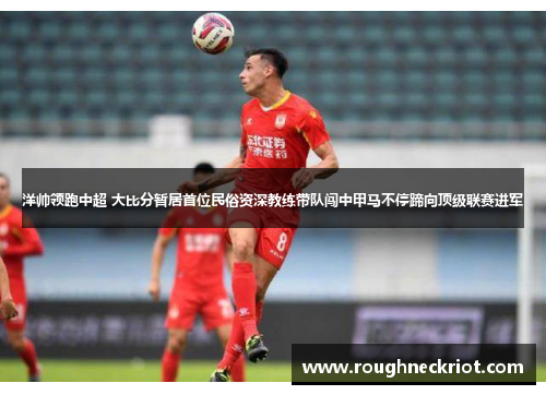 洋帅领跑中超 大比分暂居首位民俗资深教练带队闯中甲马不停蹄向顶级联赛进军
